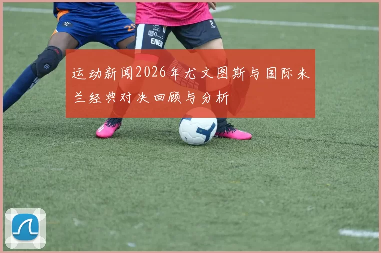 运动新闻2026年尤文图斯与国际米兰经典对决回顾与分析