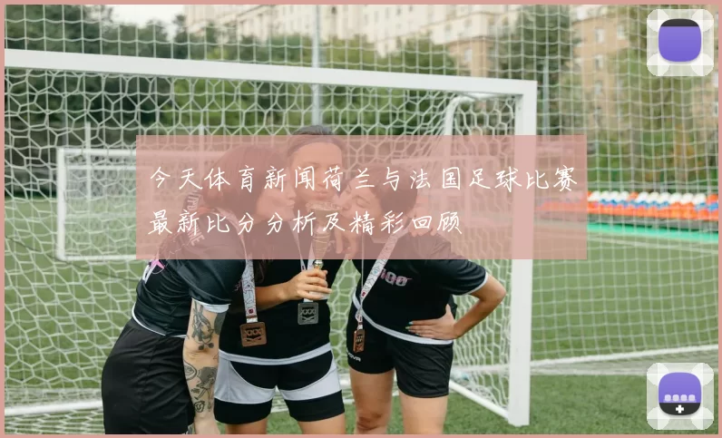今天体育新闻荷兰与法国足球比赛最新比分分析及精彩回顾