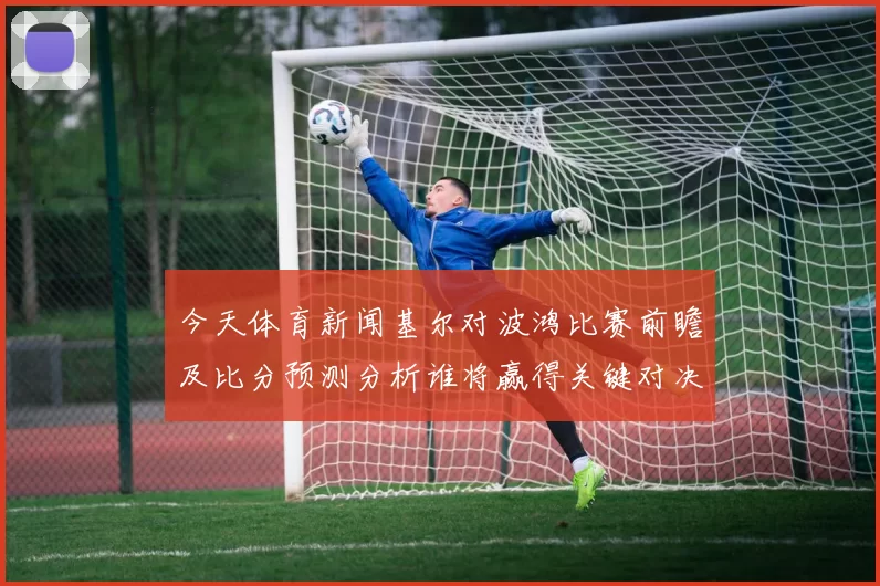 今天体育新闻基尔对波鸿比赛前瞻及比分预测分析谁将赢得关键对决