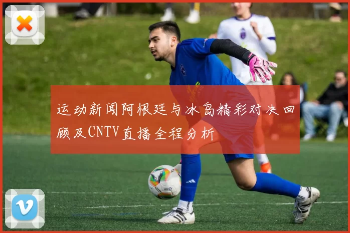 运动新闻阿根廷与冰岛精彩对决回顾及CNTV直播全程分析