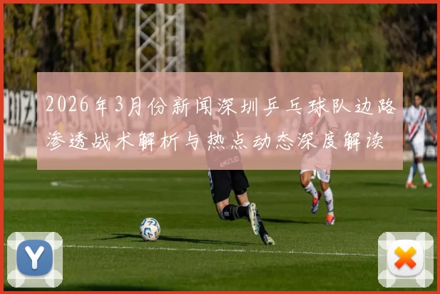 2026年3月份新闻深圳乒乓球队边路渗透战术解析与热点动态深度解读