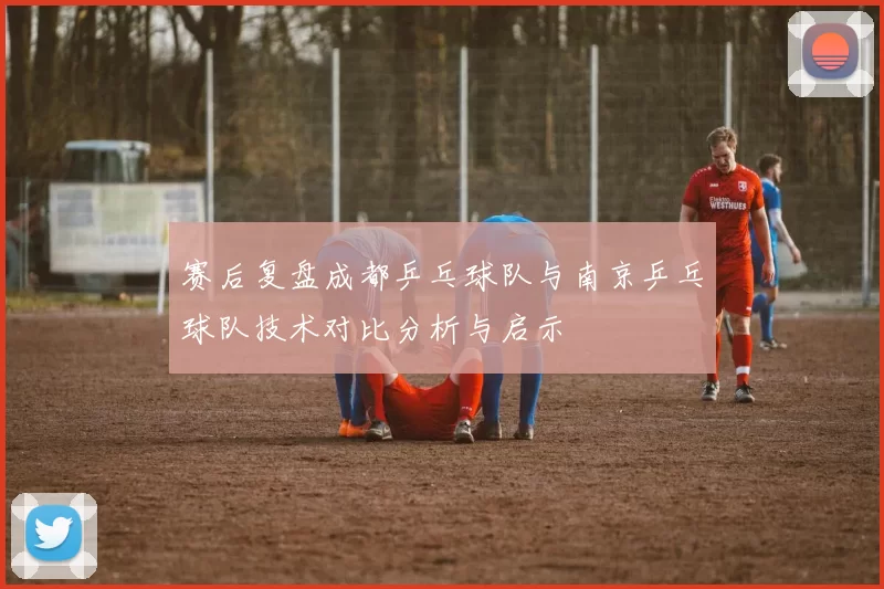 赛后复盘成都乒乓球队与南京乒乓球队技术对比分析与启示