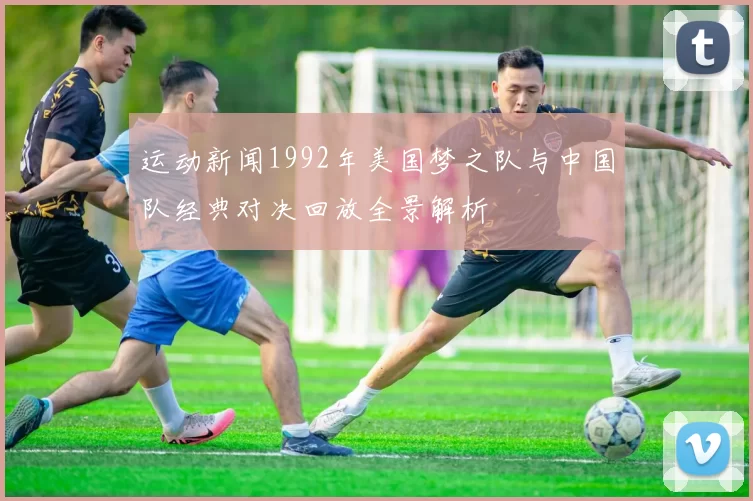 运动新闻1992年美国梦之队与中国队经典对决回放全景解析