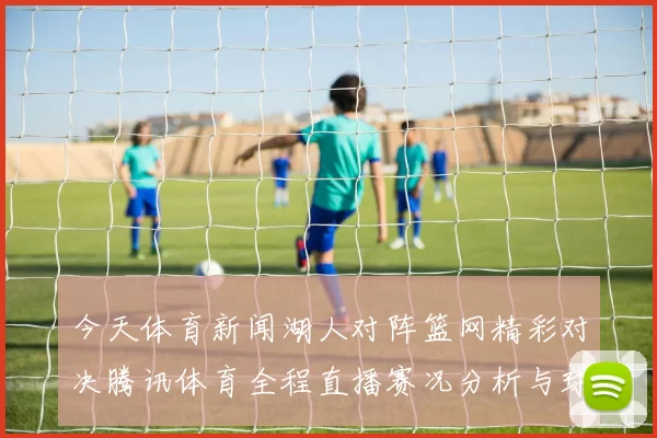 今天体育新闻湖人对阵篮网精彩对决腾讯体育全程直播赛况分析与球员表现解读