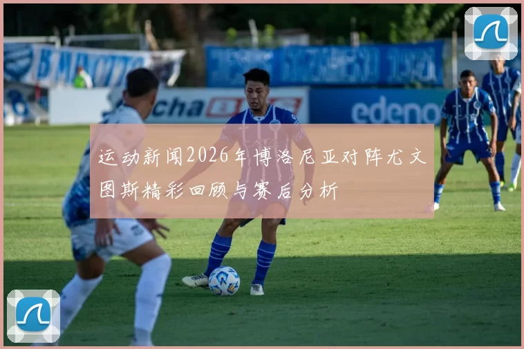 运动新闻2026年博洛尼亚对阵尤文图斯精彩回顾与赛后分析